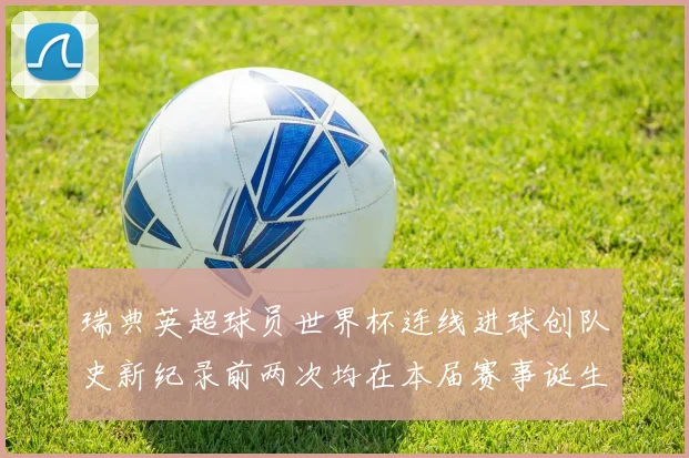 瑞典英超球员世界杯连线进球创队史新纪录前两次均在本届赛事诞生