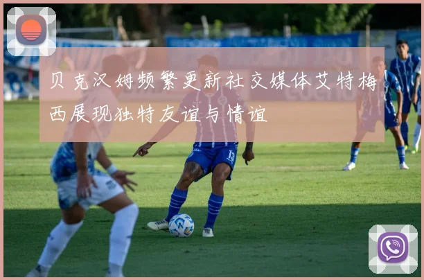贝克汉姆频繁更新社交媒体艾特梅西展现独特友谊与情谊