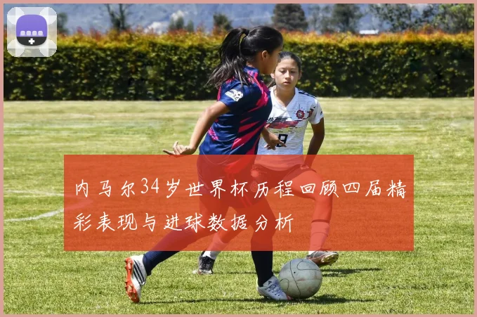 内马尔34岁世界杯历程回顾四届精彩表现与进球数据分析