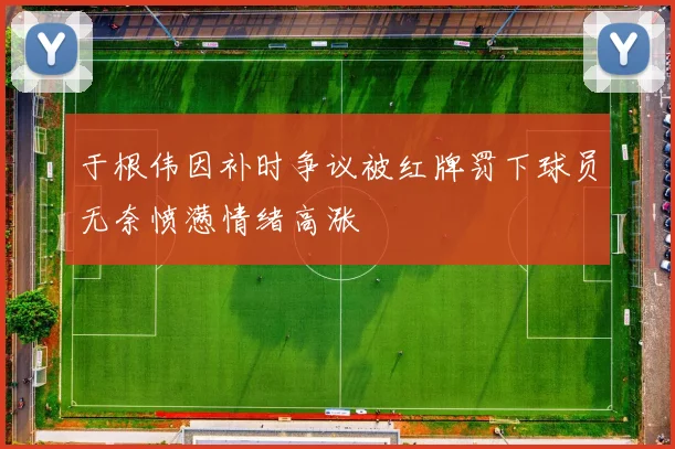 于根伟因补时争议被红牌罚下球员无奈愤懑情绪高涨