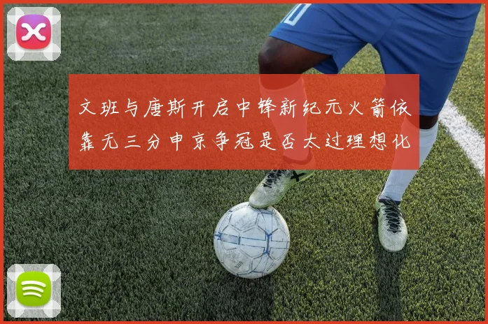 文班与唐斯开启中锋新纪元火箭依靠无三分申京争冠是否太过理想化