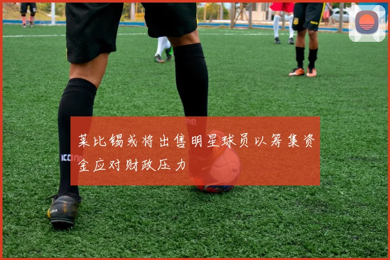 莱比锡或将出售明星球员以筹集资金应对财政压力