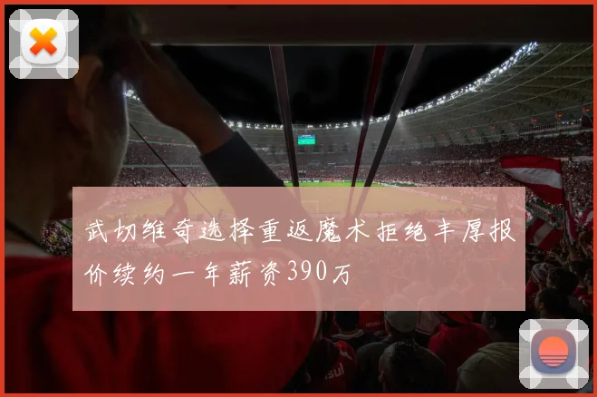 武切维奇选择重返魔术拒绝丰厚报价续约一年薪资390万