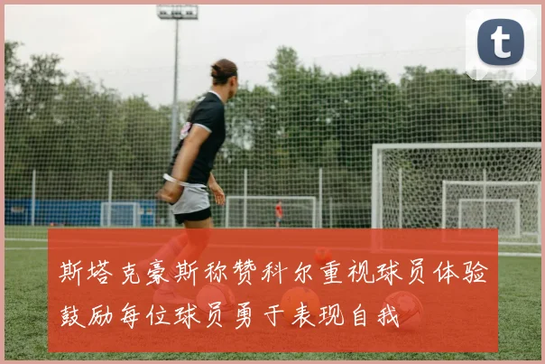 斯塔克豪斯称赞科尔重视球员体验鼓励每位球员勇于表现自我