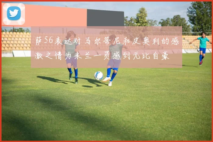 萨56表达对马尔蒂尼和皮奥利的感激之情为米兰一员感到无比自豪