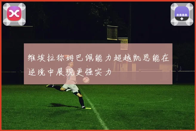 维埃拉称姆巴佩能力超越凯恩能在逆境中展现更强实力