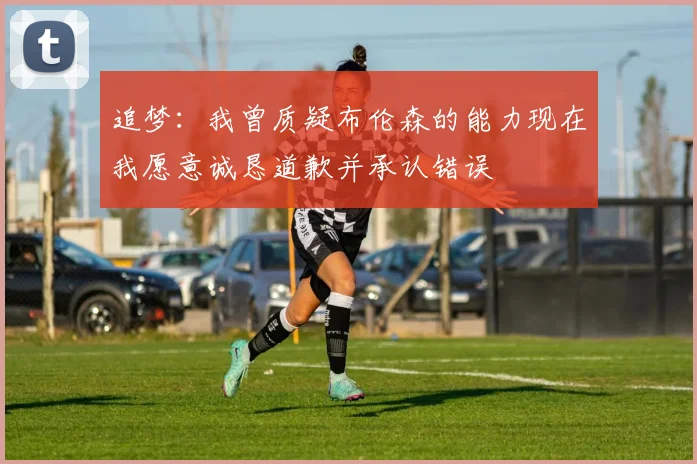 追梦：我曾质疑布伦森的能力现在我愿意诚恳道歉并承认错误