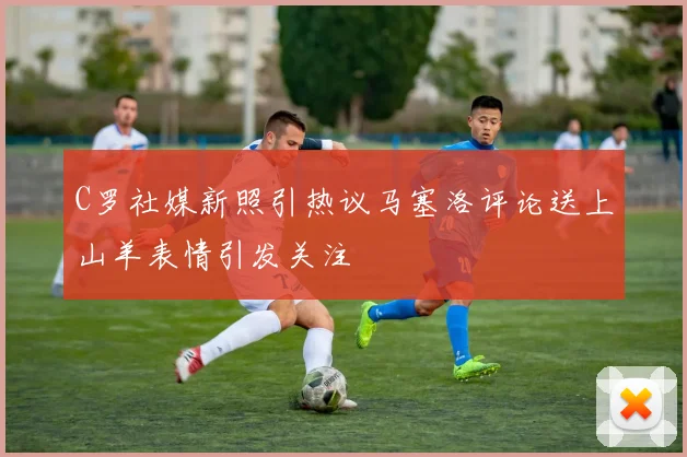 C罗社媒新照引热议马塞洛评论送上山羊表情引发关注