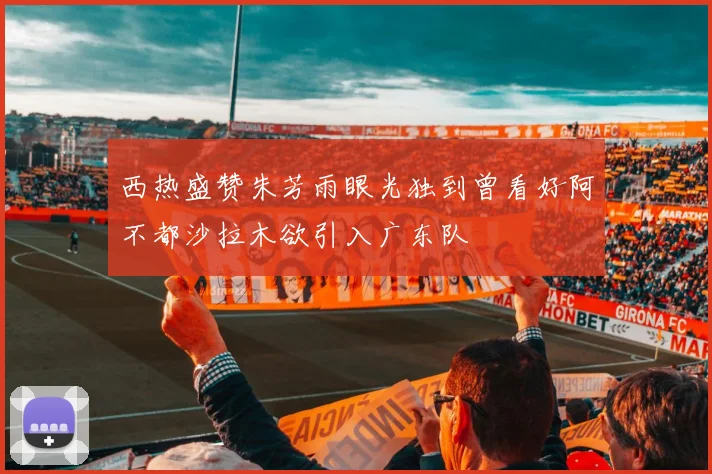 西热盛赞朱芳雨眼光独到曾看好阿不都沙拉木欲引入广东队