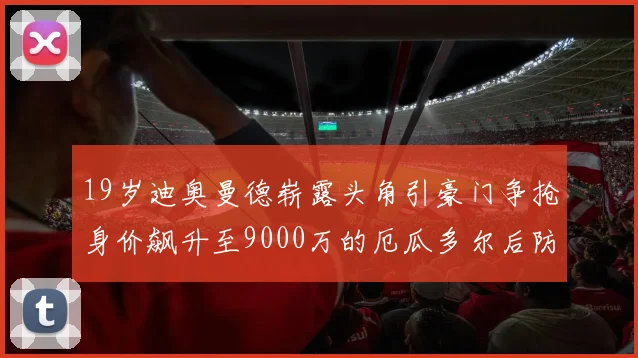 19岁迪奥曼德崭露头角引豪门争抢身价飙升至9000万的厄瓜多尔后防新星