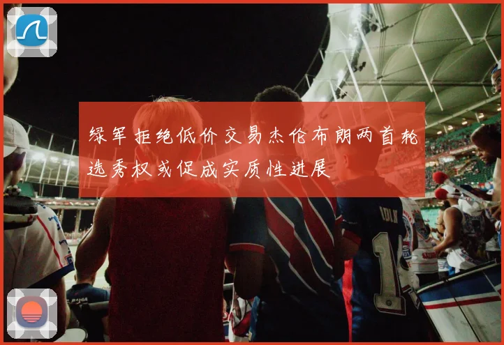 绿军拒绝低价交易杰伦布朗两首轮选秀权或促成实质性进展
