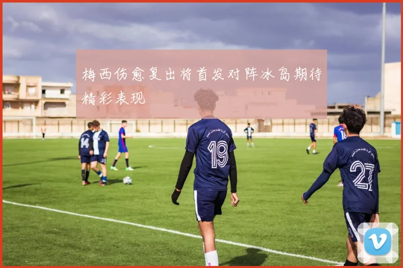 梅西伤愈复出将首发对阵冰岛期待精彩表现